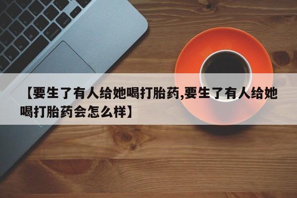 打胎药/流产药专卖微信【要生了有人给她喝打胎药,要生了有人给她喝打胎药会怎么样】