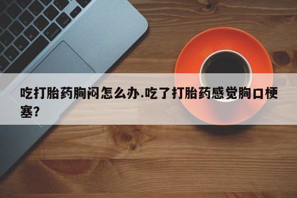 打胎药/流产药专卖微信吃打胎药胸闷怎么办.吃了打胎药感觉胸口梗塞？