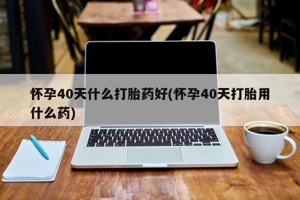 打胎药/流产药专卖微信怀孕40天什么打胎药好(怀孕40天打胎用什么药)
