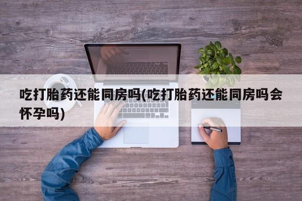 打胎药/流产药专卖微信吃打胎药还能同房吗(吃打胎药还能同房吗会怀孕吗)