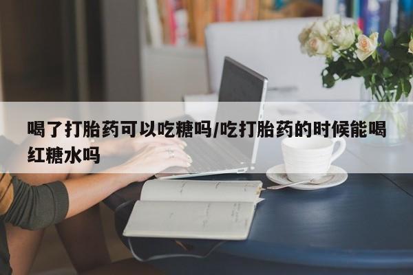 打胎药/流产药专卖微信喝了打胎药可以吃糖吗/吃打胎药的时候能喝红糖水吗