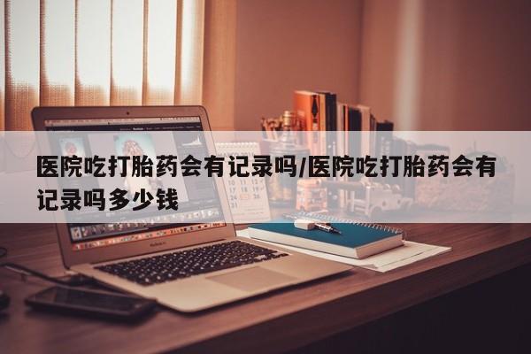 打胎药/流产药专卖微信医院吃打胎药会有记录吗/医院吃打胎药会有记录吗多少钱