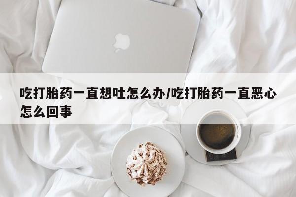 打胎药/流产药专卖微信吃打胎药一直想吐怎么办/吃打胎药一直恶心怎么回事