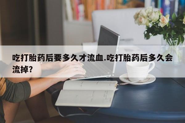 打胎药/流产药专卖微信吃打胎药后要多久才流血.吃打胎药后多久会流掉？