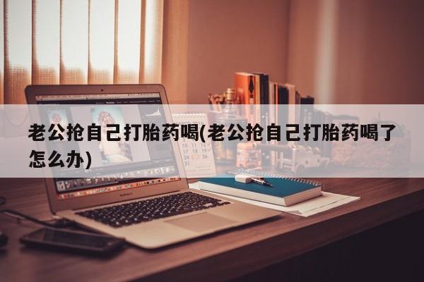 打胎药/流产药专卖微信老公抢自己打胎药喝(老公抢自己打胎药喝了怎么办)