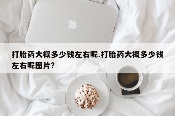 打胎药/流产药专卖微信打胎药大概多少钱左右呢.打胎药大概多少钱左右呢图片？