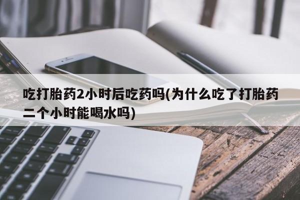 打胎药/流产药专卖微信吃打胎药2小时后吃药吗(为什么吃了打胎药二个小时能喝水吗)