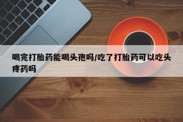 打胎药/流产药专卖微信喝完打胎药能喝头孢吗/吃了打胎药可以吃头疼药吗