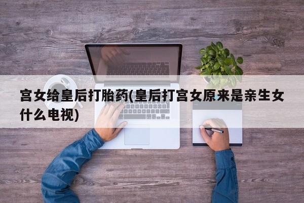 打胎药/流产药专卖微信宫女给皇后打胎药(皇后打宫女原来是亲生女什么电视)