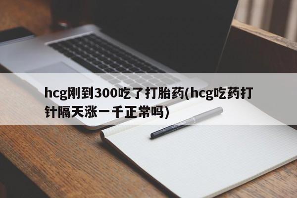 打胎药/流产药专卖微信hcg刚到300吃了打胎药(hcg吃药打针隔天涨一千正常吗)