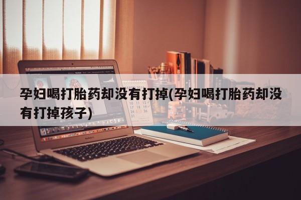 打胎药/流产药专卖微信孕妇喝打胎药却没有打掉(孕妇喝打胎药却没有打掉孩子)
