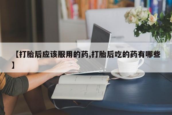 打胎药/流产药专卖微信【打胎后应该服用的药,打胎后吃的药有哪些】
