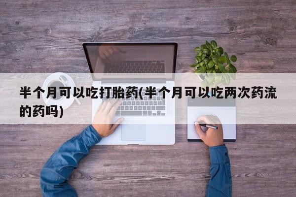 打胎药/流产药专卖微信半个月可以吃打胎药(半个月可以吃两次药流的药吗)