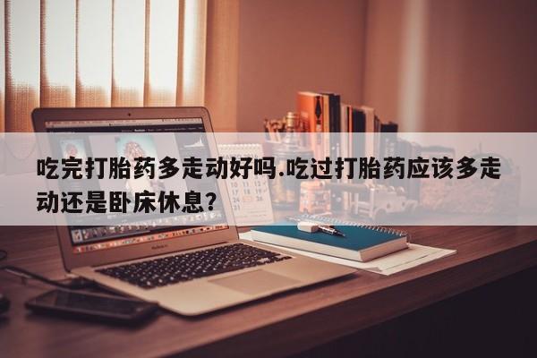 打胎药/流产药专卖微信吃完打胎药多走动好吗.吃过打胎药应该多走动还是卧床休息？