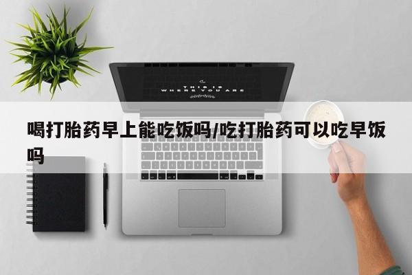 打胎药/流产药专卖微信喝打胎药早上能吃饭吗/吃打胎药可以吃早饭吗