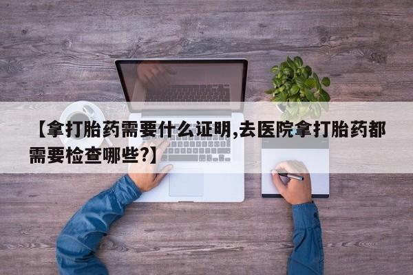 打胎药/流产药专卖微信【拿打胎药需要什么证明,去医院拿打胎药都需要检查哪些?】