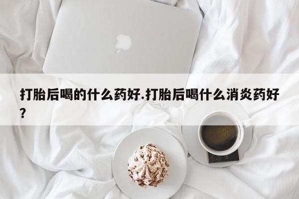 打胎药/流产药专卖微信打胎后喝的什么药好.打胎后喝什么消炎药好？