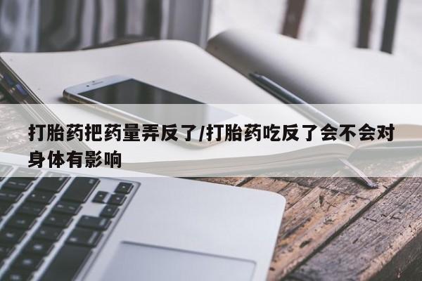 打胎药/流产药专卖微信打胎药把药量弄反了/打胎药吃反了会不会对身体有影响