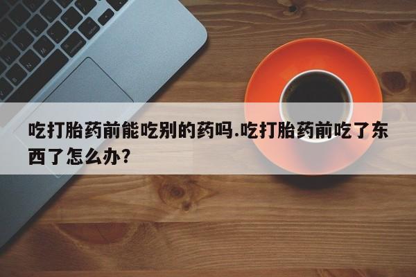 打胎药/流产药专卖微信吃打胎药前能吃别的药吗.吃打胎药前吃了东西了怎么办？