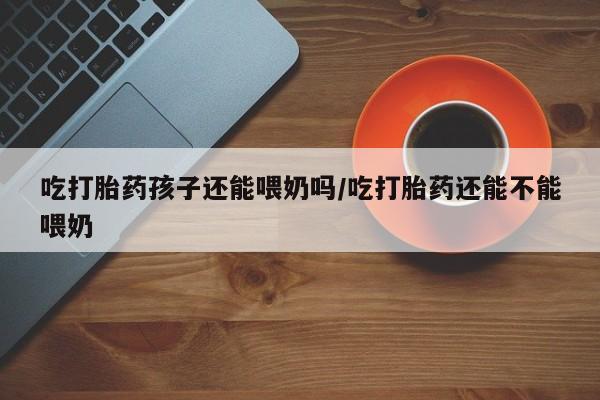 打胎药/流产药专卖微信吃打胎药孩子还能喂奶吗/吃打胎药还能不能喂奶