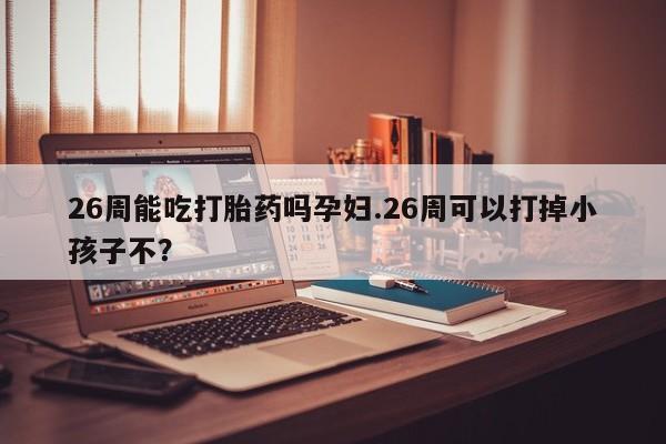 打胎药/流产药专卖微信26周能吃打胎药吗孕妇.26周可以打掉小孩子不？