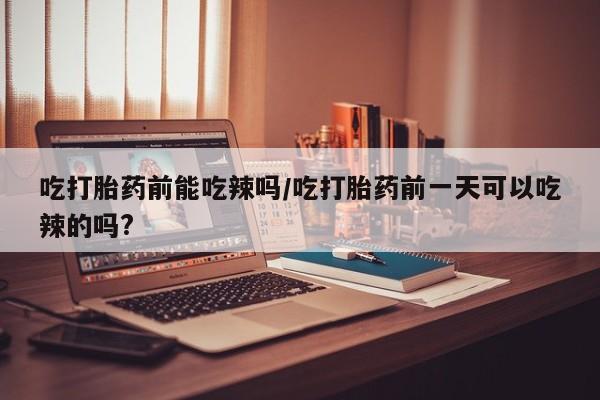 打胎药/流产药专卖微信吃打胎药前能吃辣吗/吃打胎药前一天可以吃辣的吗?