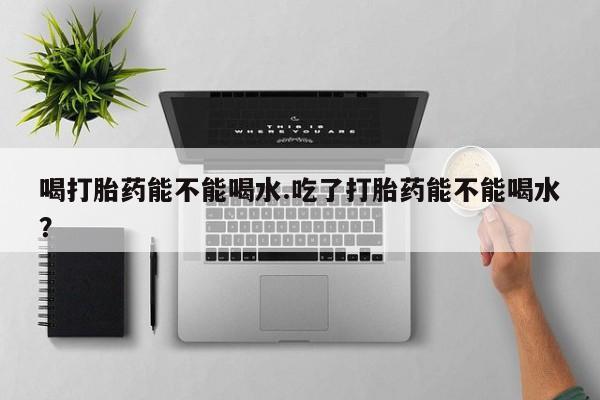 打胎药/流产药专卖微信喝打胎药能不能喝水.吃了打胎药能不能喝水？