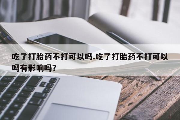 打胎药/流产药专卖微信吃了打胎药不打可以吗.吃了打胎药不打可以吗有影响吗？