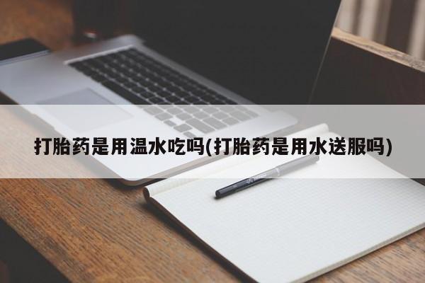 打胎药/流产药专卖微信打胎药是用温水吃吗(打胎药是用水送服吗)