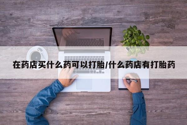 打胎药/流产药专卖微信在药店买什么药可以打胎/什么药店有打胎药