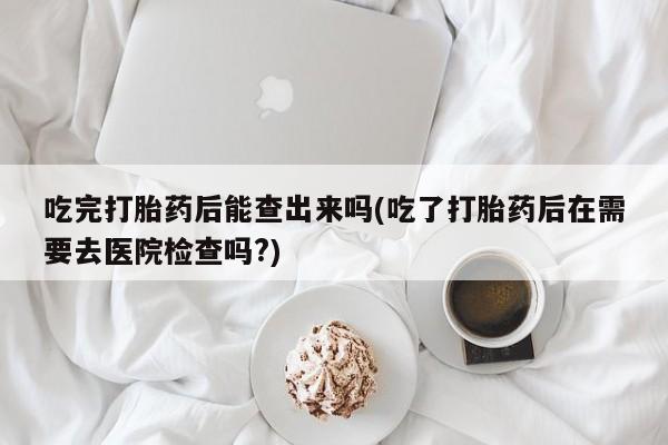 打胎药/流产药专卖微信吃完打胎药后能查出来吗(吃了打胎药后在需要去医院检查吗?)