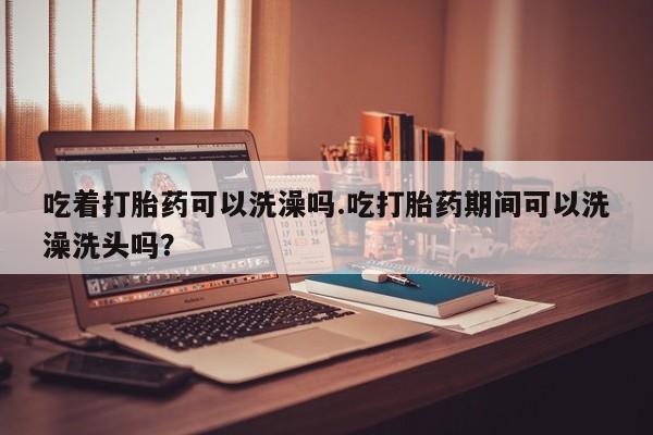 打胎药/流产药专卖微信吃着打胎药可以洗澡吗.吃打胎药期间可以洗澡洗头吗？