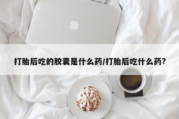 打胎药/流产药专卖微信打胎后吃的胶囊是什么药/打胎后吃什么药?