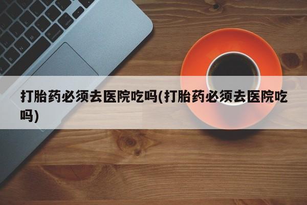 打胎药/流产药专卖微信打胎药必须去医院吃吗(打胎药必须去医院吃吗)