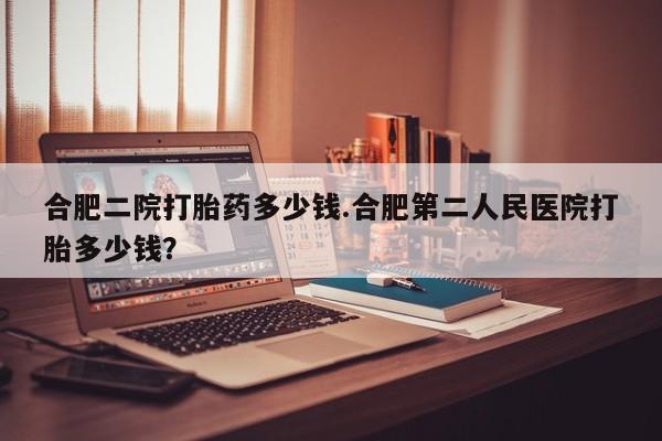 打胎药/流产药专卖微信合肥二院打胎药多少钱.合肥第二人民医院打胎多少钱？
