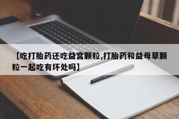 打胎药/流产药专卖微信【吃打胎药还吃益宫颗粒,打胎药和益母草颗粒一起吃有坏处吗】