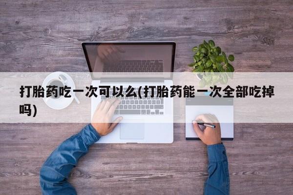 打胎药/流产药专卖微信打胎药吃一次可以么(打胎药能一次全部吃掉吗)