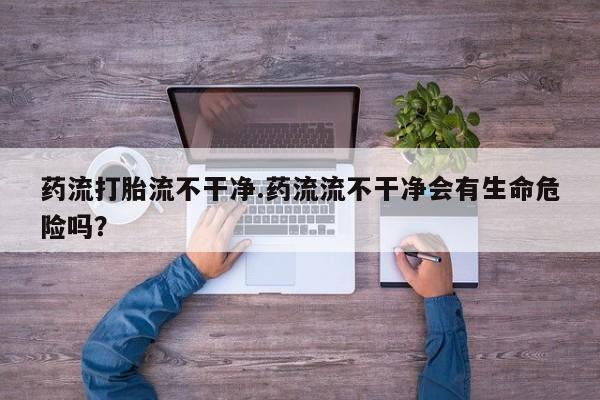 打胎药/流产药专卖微信药流打胎流不干净.药流流不干净会有生命危险吗？