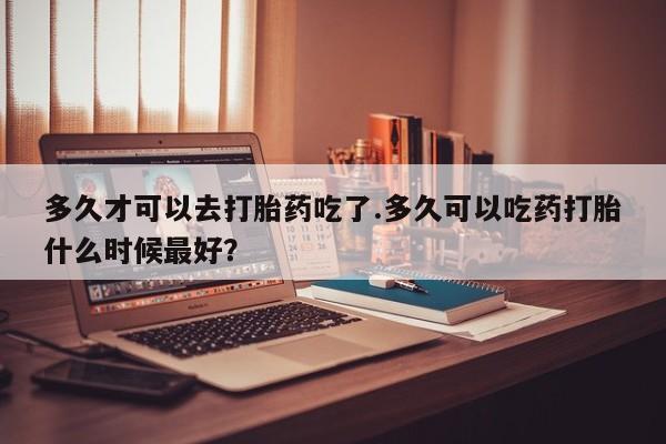 打胎药/流产药专卖微信多久才可以去打胎药吃了.多久可以吃药打胎什么时候最好？