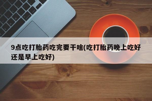 打胎药/流产药专卖微信9点吃打胎药吃完要干啥(吃打胎药晚上吃好还是早上吃好)